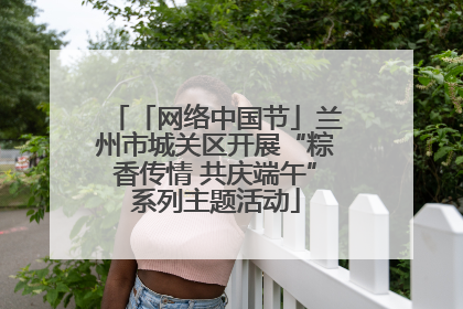 「网络中国节」兰州市城关区开展“粽香传情 共庆端午”系列主题活动