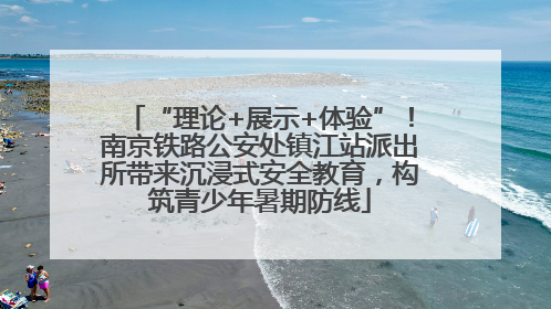 “理论+展示+体验”！南京铁路公安处镇江站派出所带来沉浸式安全教育，构筑青少年暑期防线