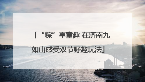“粽”享童趣 在济南九如山感受双节野趣玩法