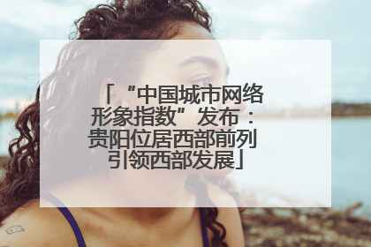 “中国城市网络形象指数”发布：贵阳位居西部前列 引领西部发展