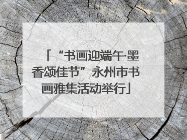 “书画迎端午·墨香颂佳节”永州市书画雅集活动举行