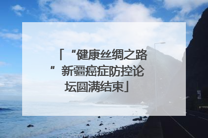 “健康丝绸之路”新疆癌症防控论坛圆满结束