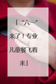 “六一”来了！专业儿童餐飞着来