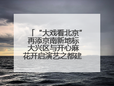 “大戏看北京” 再添京南新地标 大兴区与开心麻花开启演艺之都建设战略合作