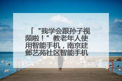 “我学会跟孙子视频啦！”教老年人使用智能手机，南京建邺艺苑社区智能手机课堂圆满落幕