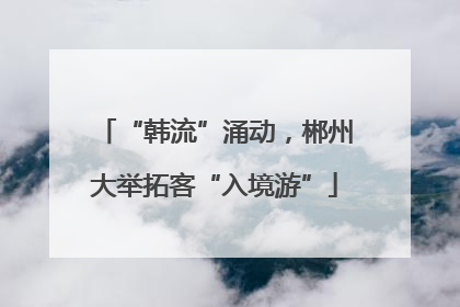 “韩流”涌动，郴州大举拓客“入境游”
