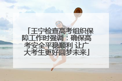 王宁检查高考组织保障工作时强调：确保高考安全平稳顺利 让广大考生更好圆梦未来
