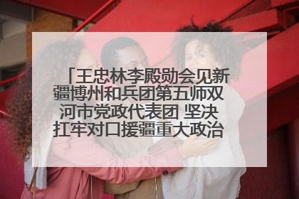 王忠林李殿勋会见新疆博州和兵团第五师双河市党政代表团 坚决扛牢对口援疆重大政治责任 推动双方实现优势互补务实合作