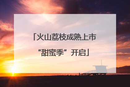 火山荔枝成熟上市 “甜蜜季”开启