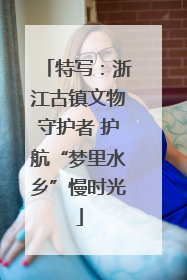 特写：浙江古镇文物守护者 护航“梦里水乡”慢时光