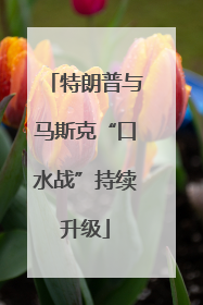 特朗普与马斯克“口水战”持续升级