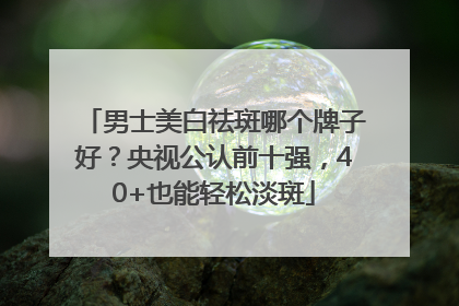 男士美白祛斑哪个牌子好？央视公认前十强，40+也能轻松淡斑