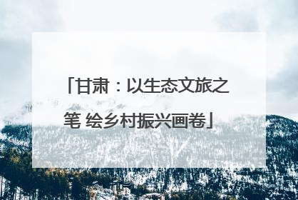 甘肃：以生态文旅之笔 绘乡村振兴画卷