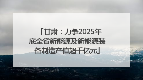 甘肃：力争2025年底全省新能源及新能源装备制造产值超千亿元