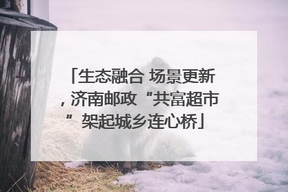 生态融合 场景更新，济南邮政“共富超市”架起城乡连心桥