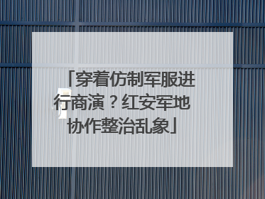 穿着仿制军服进行商演？红安军地协作整治乱象