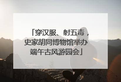 穿汉服、射五毒，史家胡同博物馆举办端午古风游园会