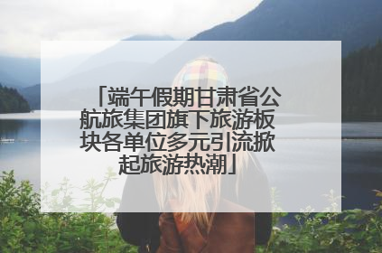 端午假期甘肃省公航旅集团旗下旅游板块各单位多元引流掀起旅游热潮