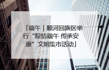 端午｜顺河回族区举行“粽情端午 传承安康”文明集市活动