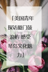 美国青年探访厦门鼓浪屿 感受琴岛文化魅力