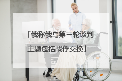 俄称俄乌第三轮谈判主题包括战俘交换