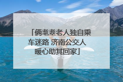 俩耄耋老人独自乘车迷路 济南公交人暖心助其回家