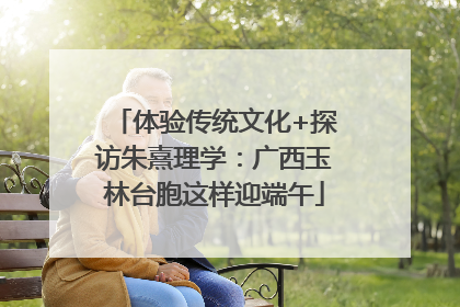 体验传统文化+探访朱熹理学：广西玉林台胞这样迎端午