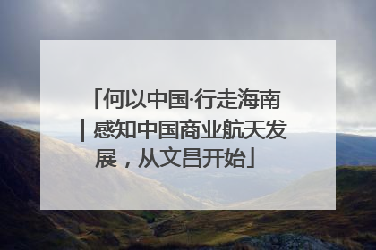 何以中国·行走海南｜感知中国商业航天发展，从文昌开始