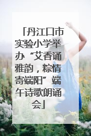 丹江口市实验小学举办“艾香诵雅韵，粽情寄端阳”端午诗歌朗诵会