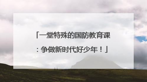 一堂特殊的国防教育课：争做新时代好少年！