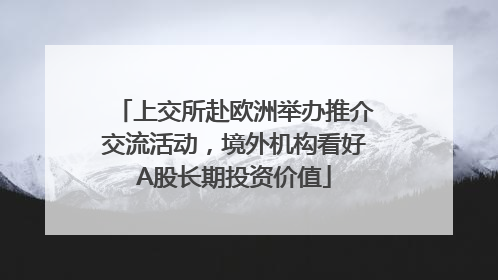 上交所赴欧洲举办推介交流活动，境外机构看好A股长期投资价值