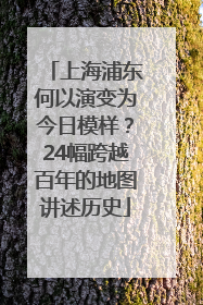 上海浦东何以演变为今日模样？24幅跨越百年的地图讲述历史
