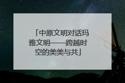 中原文明对话玛雅文明——跨越时空的美美与共