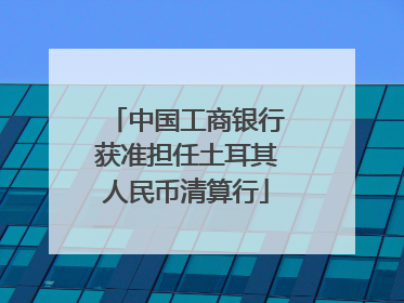 中国工商银行获准担任土耳其人民币清算行