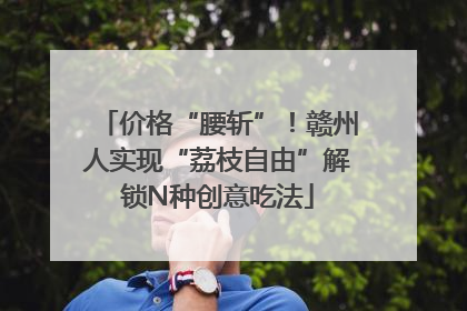 价格“腰斩”！赣州人实现“荔枝自由”解锁N种创意吃法