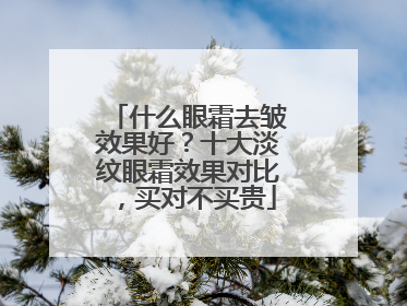 什么眼霜去皱效果好？十大淡纹眼霜效果对比，买对不买贵
