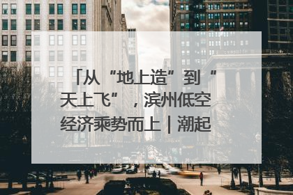 从“地上造”到“天上飞”，滨州低空经济乘势而上｜潮起渤海・网聚黄蓝