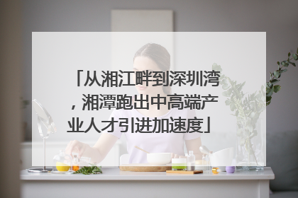 从湘江畔到深圳湾，湘潭跑出中高端产业人才引进加速度