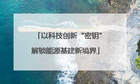 以科技创新“密钥”解锁能源基建新境界