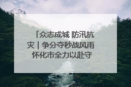 众志成城 防汛抗灾｜争分夺秒战风雨 怀化市全力以赴守护人民群众安全