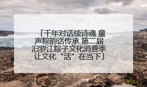 千年对话续诗魂 童声粽韵话传承 第二届汨罗江粽子文化消费季让文化“活”在当下