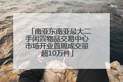 南亚东南亚最大二手闲置物品交易中心市场开业首周成交量超10万件