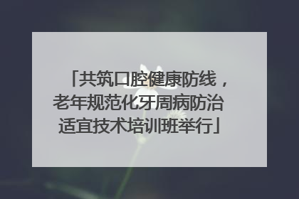 共筑口腔健康防线，老年规范化牙周病防治适宜技术培训班举行