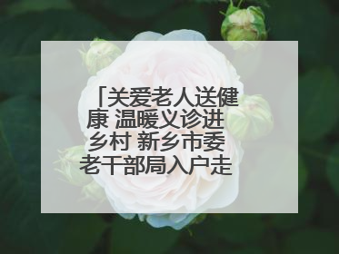 关爱老人送健康 温暖义诊进乡村 新乡市委老干部局入户走访和义诊活动