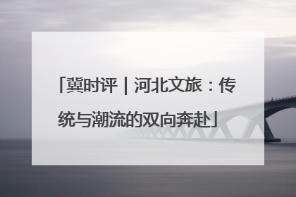 冀时评｜河北文旅：传统与潮流的双向奔赴