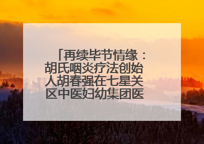 再续毕节情缘：胡氏咽炎疗法创始人胡春强在七星关区中医妇幼集团医院预约开诊