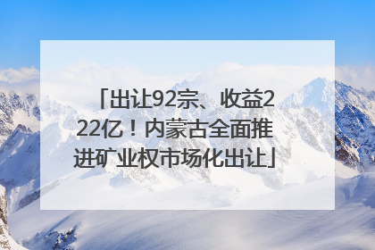出让92宗、收益222亿！内蒙古全面推进矿业权市场化出让