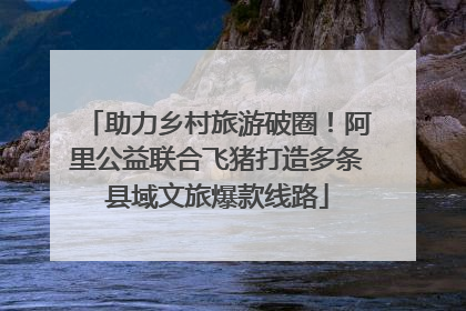 助力乡村旅游破圈！阿里公益联合飞猪打造多条县域文旅爆款线路