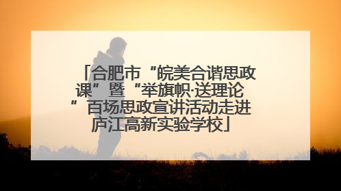 合肥市“皖美合谐思政课”暨“举旗帜·送理论”百场思政宣讲活动走进庐江高新实验学校