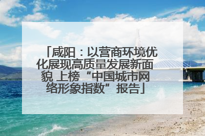 咸阳：以营商环境优化展现高质量发展新面貌 上榜“中国城市网络形象指数”报告